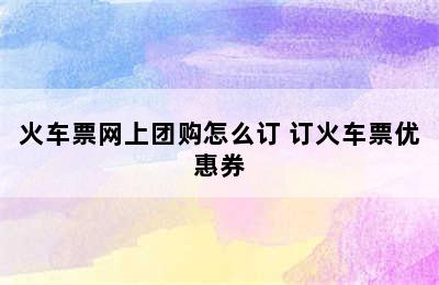 火车票网上团购怎么订 订火车票优惠券